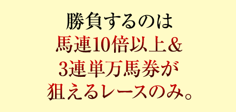勝負するのは馬連10倍以上&3連単万馬券が狙えるレースのみ。